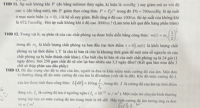 THĐ 11. Áp suất không khi P (đo bằng milimet thủy ngân, ki hiệu là mmHg ) suy giàm mũ so với độ
cao x (đo bằng mét), tức P giảm theo công thức P=P_0e^(ni) trong đó P0=760mmHg là áp suất
ở mực nước biển (x=0) , i là hệ số suy giảm. Biết rằng ở độ cao 1000 m thì áp suất của không khí
là 672,7mmHg . Hỏi áp suất không khí ở độ cao 3000m ? (Làm tròn kết quả đến hàng phần trăm)
THĐ 12. Trong vật lí, sự phân rã của các chất phóng xạ được biểu diễn bằng công thức: m(t)=m_0( 1/2 )^ t/t 
trong đó m_0 là khối lượng chất phóng xạ ban đầu (tại thời điểm t=0),m(t) là khối lượng chất
phóng xạ tại thời điểm t,T là chu kỉ bán rã (tức là khoảng thời gian để một nửa số nguyên tử của
chất phóng xạ bị biến thành chất khác). Cho biết chu kì bán rã của một chất phóng xạ là 24 giờ (1
ngày đêm). Hỏi 250 gam chất đó sẽ còn lại bao nhiêu sau 3,5 ngày đêm? (Kết quả làm tròn đến 3
chữ số thập phân sau dầu phây)
THĐ 13. Để đặc trưng cho độ to nhỏ của âm, người ta đựa ra khái niệm mức cường độ của âm. Một đơn
vị thường dùng để đo mức cường độ của âm là đểxinben (viết tắt là dB). Khi đó mức cường độ L
của âm được tính theo công thức: L(dB)=10log frac II_0 , trong đó, / là cường độ của âm tại thời điểm
đang xét, I_0 là cường độ âm ở ngưỡng nghe (I_0=10^(-12)w/m^2). Một cuộc trò chuyện bình thường
trong lớp học có mức cường độ âm trung bình là 68 dB . Hãy tính cường độ âm tương ứng ra đơn
vj w/m^2.