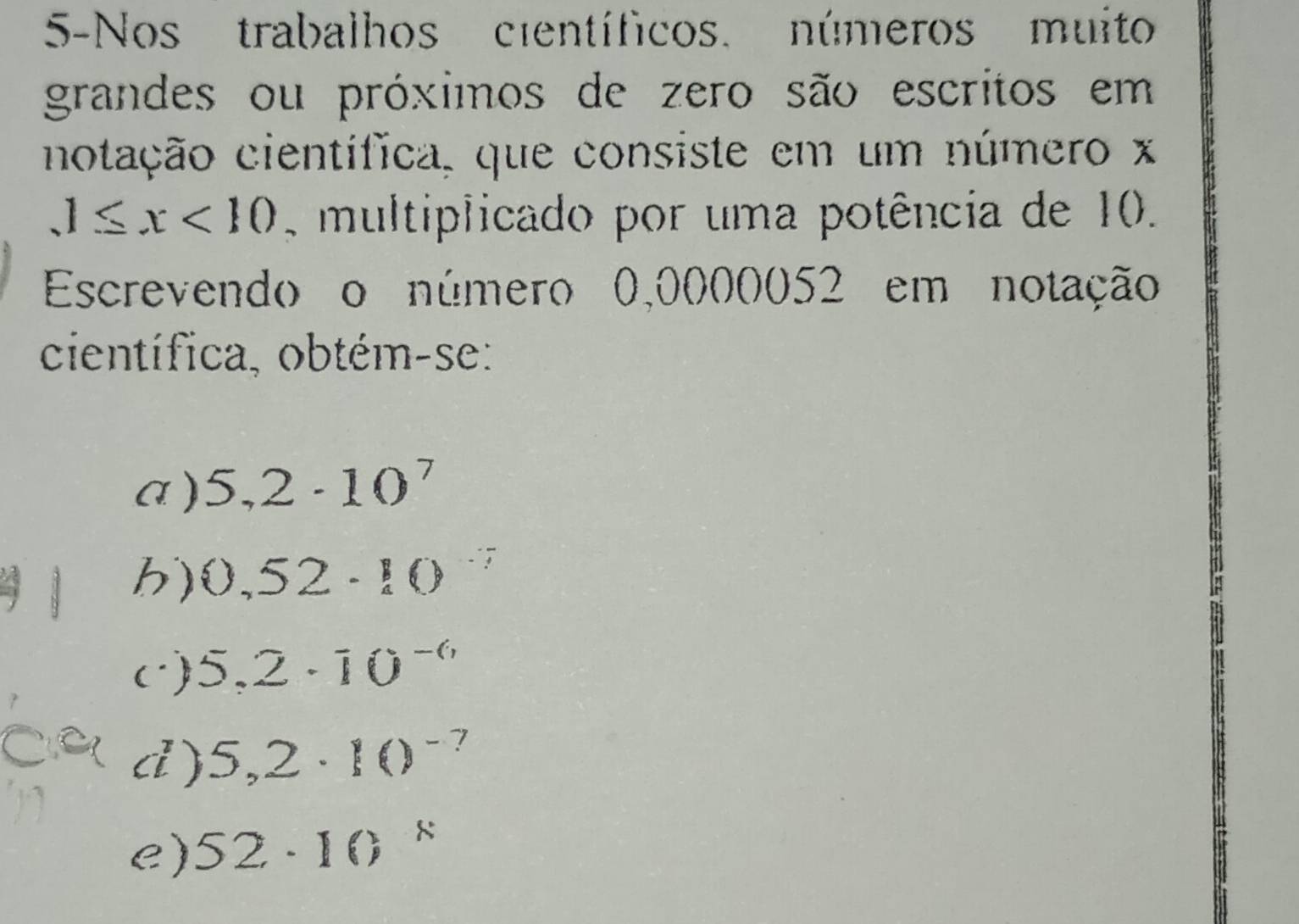 5-Nos trabalhos científicos, números muito
grandes ou próximos de zero são escritos em
notação científica, que consiste em um número x
1≤ x<10</tex> multiplicado por uma potência de 10.
Escrevendo o número 0,0000052 em notação
científica, obtém-se:
a ) 5,2· 10^7
h) 0,52· 10°
c) 5.2· 10^(-6)
d ) 5,2· 10^(-7)
e) 52· 10 8