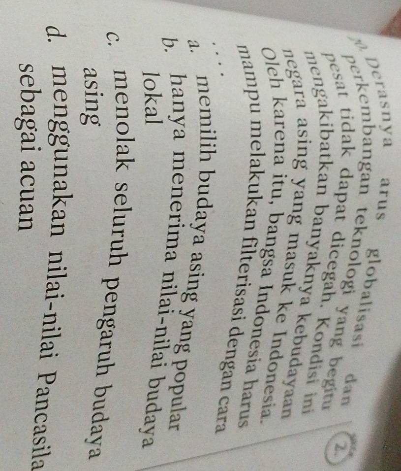 Derasnya arus globalisasi dan
perkembangan teknologi yang beit 
2
pesat tidak dapat dicegah. Kondisi ini
mengakibatkan banyaknya kebudayaan
negara asing yang masuk ke Indonesia.
Oleh karena itu, bangsa Indonesia harus
mampu melakukan filterisasi dengan cara
a. memilih budaya asing yang popular
b. hanya menerima nilai-nilai budaya
lokal
c. menolak seluruh pengaruh budaya
asing
d. menggunakan nilai-nilai Pancasila
sebagai acuan