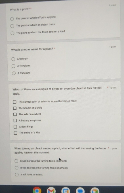 What is a pivot? "
The point at which effort is applied
The point at which an object turns
The point at which the force acts on a load
What is another name for a pivot?* 1 point
A fulcrum
A frenulum
A francium
Which of these are examples of pivots on everyday objects? Tick all that 1 point
apply.
The central point of scissors where the blades meet
The handle of a knife
The axle on a wheel
A battery in a phone
A door hinge
The string of a kite
When turning an object around a pivot, what effect will increasing the force * 1 point
applied have on the moment.
It will increase the turing force (mument).
It will decrease the turning force (moment).
It will have no effect.
