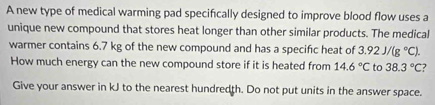 A new type of medical warming pad specifically designed to improve blood flow uses a 
unique new compound that stores heat longer than other similar products. The medical 
warmer contains 6.7 kg of the new compound and has a specific heat of 3.92J/(g°C). 
How much energy can the new compound store if it is heated from 14.6°C to 38.3°C ? 
Give your answer in kJ to the nearest hundredth. Do not put units in the answer space.