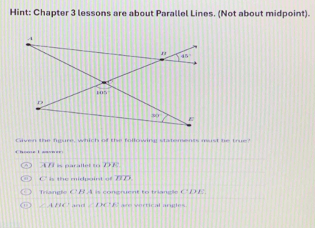 Hint: Chapter 3 lessons are about Parallel Lines. (Not about midpoint).
Given the figure, which of the following statements must be true?
Choose L answer
A is parallel to DE
C' is the midpoint of overline BD.
Triangle C' B.A is congruent to triangle CDE
∠ ABC and △ DCF are vertical angles.