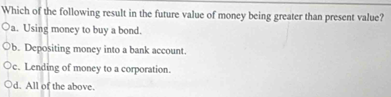 Which of the following result in the future value of money being greater than present value?
a. Using money to buy a bond.
b. Depositing money into a bank account.
c.Lending of money to a corporation.
d. All of the above.