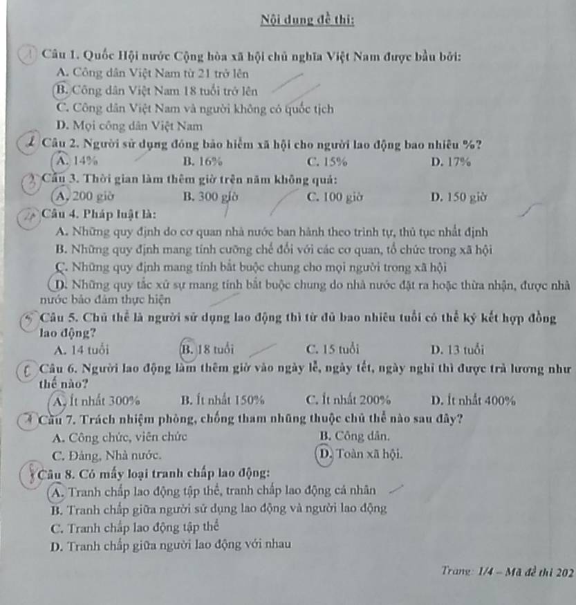 Nội dung đề thi:
Câu 1. Quốc Hội nước Cộng hòa xã hội chủ nghĩa Việt Nam được bầu bởi:
A. Công dân Việt Nam từ 21 trở lên
B. Công dân Việt Nam 18 tuổi trở lên
C. Công dân Việt Nam và người không có quốc tịch
D. Mọi công dân Việt Nam
Câu 2. Người sử dụng đóng bảo hiểm xã hội cho người lao động bao nhiêu %?
A. 14% B. 16% C. 15% D. 17%
Cầu 3. Thời gian làm thêm giờ trên năm không quả:
A, 200 giờ B. 300 giờ C. 100 giờ D. 150 giờ
Câu 4. Pháp luật là:
A. Những quy định do cơ quan nhà nước ban hành theo trình tự, thủ tục nhất định
B. Những quy định mang tính cưỡng chế đổi với các cơ quan, tổ chức trong xã hội
C. Những quy định mang tính bắt buộc chung cho mọi người trong xã hội
D. Những quy tắc xử sự mang tính bắt buộc chung do nhà nước đặt ra hoặc thừa nhận, được nhà
nước bảo đảm thực hiện
Câu 5. Chủ thể là người sử dụng lao động thì từ đủ bao nhiêu tuổi có thể ký kết hợp đồng
lao động?
A. 14 tuổi B. 18 tuổi C. 15 tuổi D. 13 tuổi
Câu 6. Người lao động làm thêm giờ vào ngày lễ, ngày tết, ngày nghỉ thì được trả lương như
thế nào?
A Ít nhất 300% B. Ít nhất 150% C. It nhất 200% D. Ít nhất 400%
Cầu 7. Trách nhiệm phòng, chống tham những thuộc chủ thể nào sau đây?
A. Công chức, viên chức B. Công dân.
C. Đảng, Nhà nước. D. Toàn xã hội.
Cu 8. Có mấy loại tranh chấp lao động:
A. Tranh chấp lao động tập thể, tranh chấp lao động cá nhân
B. Tranh chấp giữa người sử dụng lao động và người lao động
C. Tranh chấp lao động tập thể
D. Tranh chấp giữa người lao động với nhau
Trang: 1/4 - Mã đề thi 202