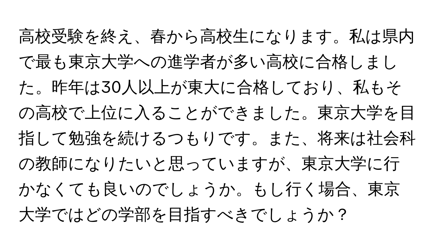 高校受験を終え、春から高校生になります。私は県内で最も東京大学への進学者が多い高校に合格しました。昨年は30人以上が東大に合格しており、私もその高校で上位に入ることができました。東京大学を目指して勉強を続けるつもりです。また、将来は社会科の教師になりたいと思っていますが、東京大学に行かなくても良いのでしょうか。もし行く場合、東京大学ではどの学部を目指すべきでしょうか？