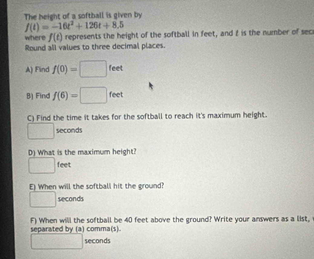 The height of a softball is given by
f(t)=-16t^2+126t+8.5
where f(t) represents the height of the softball in feet, and t is the number of sec 
Round all values to three decimal places. 
A) Find f(0)=□ feet
B) Find f(6)=□ feet
C) Find the time it takes for the softball to reach it's maximum height.
□ seconds
D) What is the maximum height?
□ feet
E) When will the softball hit the ground?
□ seconds
F) When will the softball be 40 feet above the ground? Write your answers as a list, 
separated by (a) comma(s).
□° 3x^2 x_1= □ /□   seconds