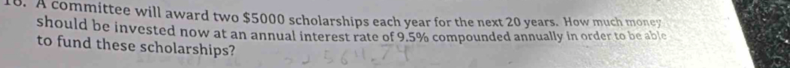 A committee will award two $5000 scholarships each year for the next 20 years. How much money 
should be invested now at an annual interest rate of 9.5% compounded annually in order to be able 
to fund these scholarships?