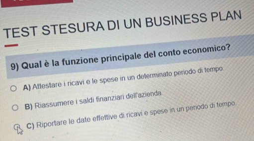 TEST STESURA DI UN BUSINESS PLAN
9) Qual è la funzione principale del conto economico?
A) Attestare i ricavi e le spese in un determinato periodo di tempo.
B) Riassumere i saldi finanziari dell'azienda
C) Riportare le date effettive di ricavi e spese in un periodo di tempo.