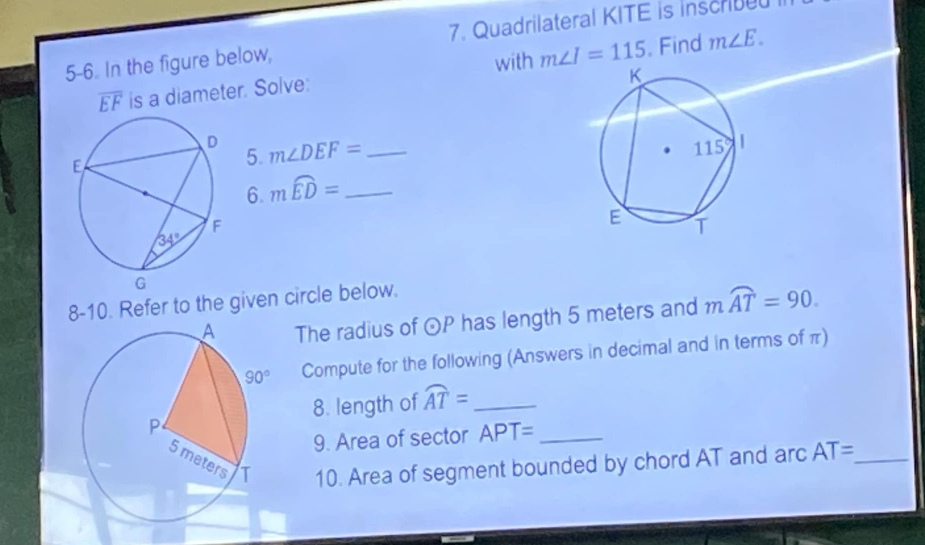 5-6. In the figure below, 7. Quadrilateral KITE is inscribe
with m∠ I=115 m∠ E.
overline EF is a diameter. Solve: . Find
5. m∠ DEF= _
6. mwidehat ED= _
8-10. Refer to the given circle below.
The radius of odot P has length 5 meters and mwidehat AT=90.
Compute for the following (Answers in decimal and in terms of π)
8. length of widehat AT= _
9. Area of sector APT= _
10. Area of segment bounded by chord AT and arc AT= _