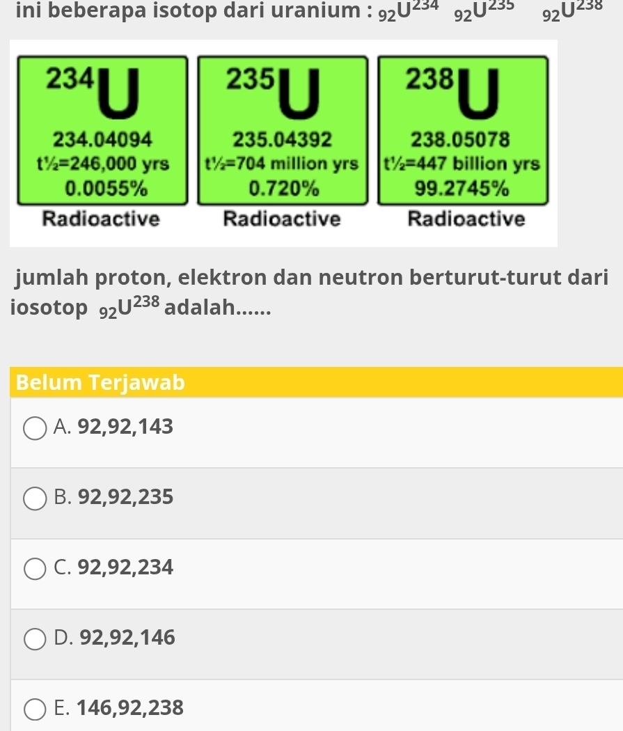 ini beberapa isotop dari uranium : _92U^(234)_92U^(235) 92^(U^238)
234 235 238
234.04094 235.04392 238.05078
t1/2=246,000 yrs t1/2=704 million yrs t1/2=447 billion yrs
0.0055% 0.720% 99.2745%
Radioactive Radioactive Radioactive
jumlah proton, elektron dan neutron berturut-turut dari
iosotop 92^(U^238) adalah......
Belum Terjawab
A. 92, 92, 143
B. 92, 92, 235
C. 92, 92, 234
D. 92, 92, 146
E. 146, 92, 238