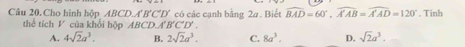 Cho hình hộp ABCD. A'B'C'D' có các cạnh bằng 2a. Biết widehat BAD=60°, widehat A'AB=widehat A'AD=120°. Tính
thể tích V của khối hộp ABCD. A'B'C'D'.
A. 4sqrt(2)a^3. B. 2sqrt(2)a^3. C. 8a^3. D. sqrt(2)a^3.