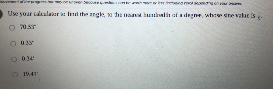 movement of the progress bar may be uneven because questions can be worth more or less (including zero) depending on your answer.
Use your calculator to find the angle, to the nearest hundredth of a degree, whose sine value is  1/3 .
70.53°
0.33°
0.34°
19.47°