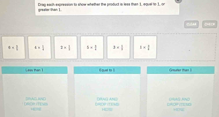 Drag each expression to show whether the product is less than 1, equal to 1, or
greater than 1.
CLEAR =_ 
6*  2/5  4*  1/4  2*  1/2  5*  3/4  3*  1/3  1*  3/8 
Less than 1 Equal to 1 Greater than 1
DRAG AND DRAG AND ORAG.AND
DROP ITEMS DROP ITEMS DROP ITEMS
HER HERE HERE