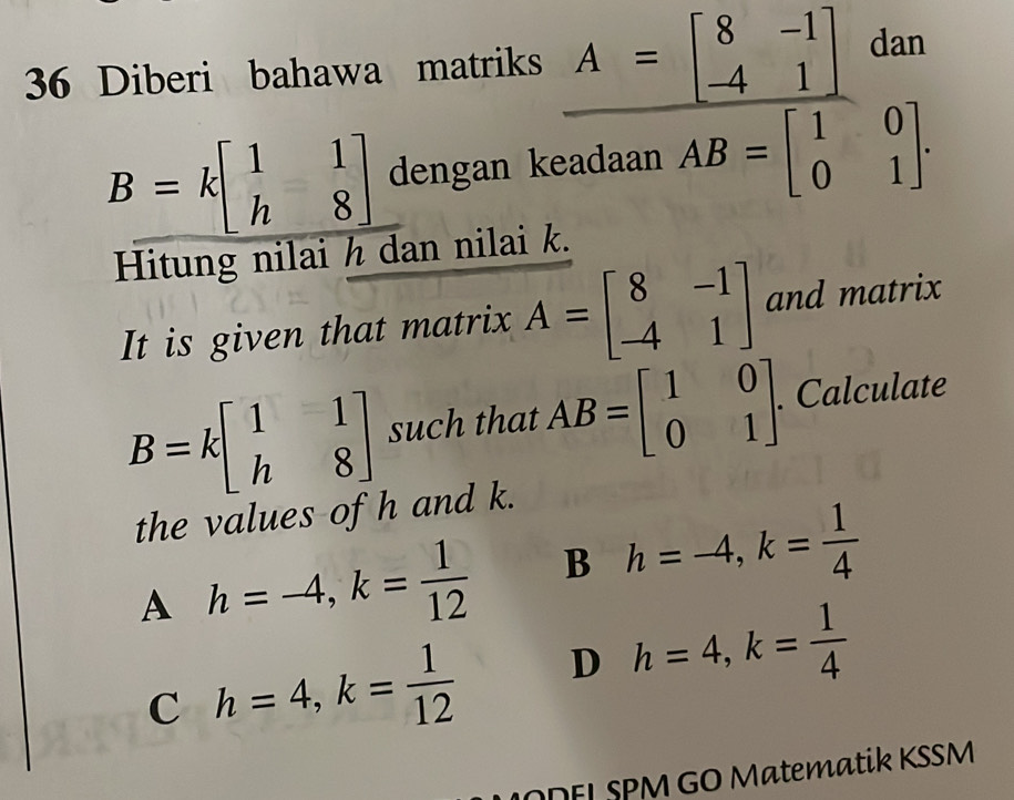 Diberi bahawa matriks
B=kbeginbmatrix 1&1 h&8endbmatrix dengan k
frac A=beginbmatrix 8&-1 -4&1endbmatrix sadsadumAB=beginbmatrix 1&0 0&1endbmatrix. 
Hitung nilai h dan nilai k.
It is given that matrix A=beginbmatrix 8&-1 -4&1endbmatrix and matrix
B=kbeginbmatrix 1&1 h&8endbmatrix such that AB=beginbmatrix 1&0 0&1endbmatrix. . Calculate
the values of h and k.
A h=-4, k= 1/12  B h=-4, k= 1/4 
C h=4, k= 1/12  D h=4, k= 1/4 
MDEL SPM GO Matematik KSSM