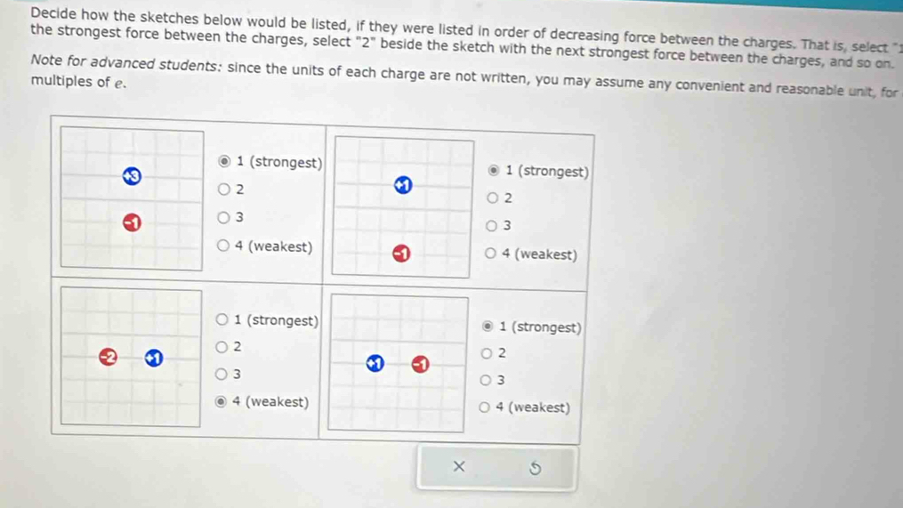 Decide how the sketches below would be listed, if they were listed in order of decreasing force between the charges. That is, select "
the strongest force between the charges, select "2" beside the sketch with the next strongest force between the charges, and so on.
Note for advanced students: since the units of each charge are not written, you may assume any convenient and reasonable unit, for
multiples of e.
1 (strongest) 1 (strongest)
2
2
3
3
4 (weakest) 4 (weakest)
1 (strongest) 1 (strongest)
2
2
3
3
4 (weakest) 4 (weakest)
×