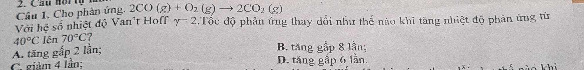 Câu hoi tự
Câu 1. Cho phản ứng. 2CO(g)+O_2(g)to 2CO_2(g)
Với hệ số nhiệt độ Van't Hoff gamma =2.Tốc độ phản ứng thay đổi như thế nào khi tăng nhiệt độ phản ứng từ
40°C lên 70°C ?
A. tăng gấp 2 lần;
B. tăng gấp 8 lần;
C. giảm 4 lần; D. tăng gấp 6 lần.
ào khi