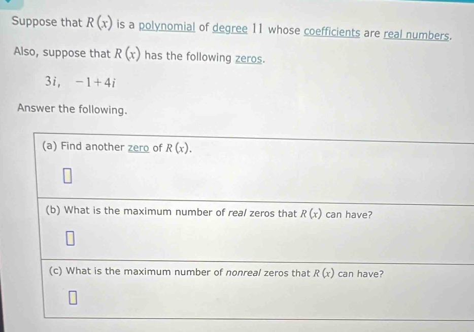 Suppose that R(x) is a polynomial of degree 11 whose coefficients are real numbers. 
Also, suppose that R(x) has the following zeros. 
3i □  -1+4i
Answer the following. 
(a) Find another zero of R(x). 
(b) What is the maximum number of real zeros that R(x) can have? 
(c) What is the maximum number of nonreal zeros that R(x) can have?