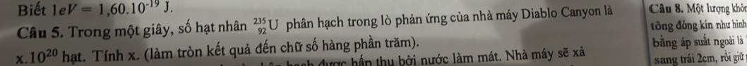 Biết 1eV=1,60.10^(-19)J. Câu 8. Một lượng khôn 
Câu 5. Trong một giây, số hạt nhân _(92)^(235)U phân hạch trong lò phản ứng của nhà máy Diablo Canyon là 
ông đóng kín như hình 
được hần thu bởi nước làm mát. Nhà máy sẽ xả bằng áp suất ngoài là 
x. 10^(20)hat t. Tính x. (làm tròn kết quả đến chữ số hàng phần trăm). . 
sang trái 2cm, rồi giữ