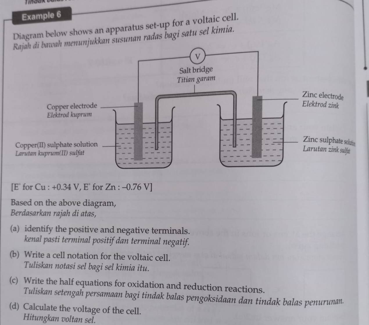 Example 6 
Diagram below shows an apparatus set-up for a voltaic cell. 
jukkan susunan radas bagi satu sel kimia.
[E° for Cu : +0.34 V, E° for Zn : -0.76 V ] 
Based on the above diagram, 
Berdasarkan rajah di atas, 
(a) identify the positive and negative terminals. 
kenal pasti terminal positif dan terminal negatif. 
(b) Write a cell notation for the voltaic cell. 
Tuliskan notasi sel bagi sel kimia itu. 
(c) Write the half equations for oxidation and reduction reactions. 
Tuliskan setengah persamaan bagi tindak balas pengoksidaan dan tindak balas penurunan. 
(d) Calculate the voltage of the cell. 
Hitungkan voltan sel.