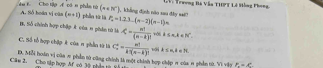 GV: Trương Bá Vấn THPT Lê Hồng Phong.
Tâu 1. Cho tập Á có n phần tử (n∈ N^*) ,khẳng định nào sau đây sai?
A. Số hoán vị của (n+1) phần tử là P_n=1.2.3...(n-2)(n-1)n.
B. Số chỉnh hợp chập k của n phân tử là A_n^(k=frac n!)(n-k)! với k≤ n, k∈ N^*.
C. Số tổ hợp chập k của n phần tử là C_n^(k=frac n!)k!(n-k)! với k≤ n, k∈ N.
D. Mỗi hoán vị của n phần tử cũng chính là một chinh hợp chập n của n phần tử. Vì vậy P_n=A_n^n. 
Câu 2. Cho tập hợp M có 30 phần từ Số