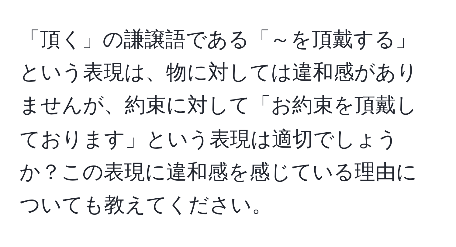 「頂く」の謙譲語である「～を頂戴する」という表現は、物に対しては違和感がありませんが、約束に対して「お約束を頂戴しております」という表現は適切でしょうか？この表現に違和感を感じている理由についても教えてください。