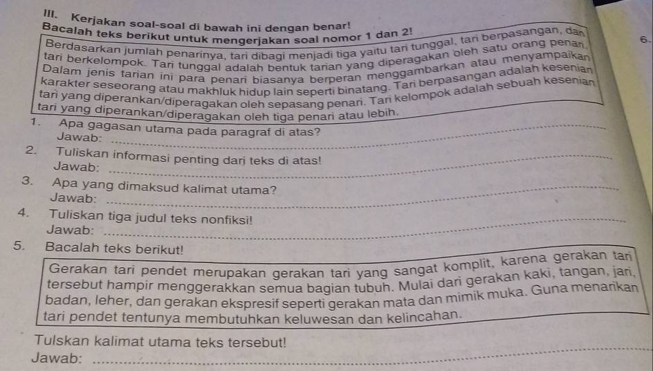 Kerjakan soal-soal di bawah ini dengan benar! 
Bacalah teks berikut untuk mengerjakan soal nomor 1 dan 2! 
Berdasarkan jumlah penarinya, tari dibagi menjadi tiga yaïtu tan tunggal, tan berpasangan, da 
tari berkelompok. Tari tunggal adalah bentuk tarian yang diperagakan oleh satu orang penar. 6. 
Dalam jenis tarian ini para penari biasanya berperan menggambarkan atau menyampaikan 
karakter seseorang atau makhluk hidup lain seperti binatang. Tari berpasangan adalah kesenian 
tari yang diperankan/diperagakan oleh sepasang penari. Tan kelompok adalah sebuah kesenian 
tari yang diperankan/diperagakan oleh tiga penari atau lebih. 
1. Apa gagasan utama pada paragraf di atas? 
Jawab: 
_ 
_ 
2. Tuliskan informasi penting darj teks di atas! 
Jawab: 
3. Apa yang dimaksud kalimat utama? 
Jawab: 
4. Tuliskan tiga judul teks nonfiksi! 
Jawab: 
5. Bacalah teks berikut! 
Gerakan tari pendet merupakan gerakan tari yang sangat komplit, karena gerakan tar 
tersebut hampir menggerakkan semua bagian tubuh. Mulai dari gerakan kaki, tangan, jari, 
badan, leher, dan gerakan ekspresif seperti gerakan mata dan mimik muka. Guna menarikan 
tari pendet tentunya membutuhkan keluwesan dan kelincahan. 
_ 
Tulskan kalimat utama teks tersebut! 
Jawab: 
_