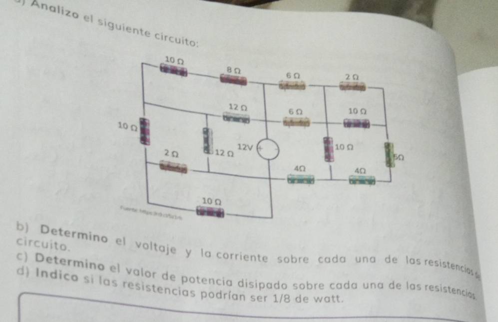 Analizo el siguiente círcuito: 
circuito. 
b) Determino el voltaje y la corriente sobre cada una de las resistencias 
c) Determino el valor de potencía disipado sobre cada una de las resistencias 
d) Indico si las resistencias podrían ser 1/8 de watt.