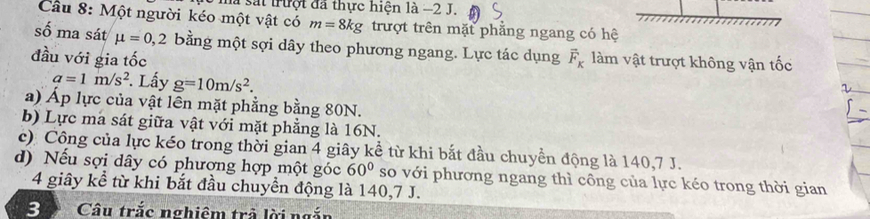 là sắt trượt đã thực hiện là −2 J. 
Câu 8: Một người kéo một vật có m=8kg trượt trên mặt phẳng ngang có hệ 
số ma sát mu =0,2 bằng một sợi dây theo phương ngang. Lực tác dụng 
đầu với gia tốc vector F_K làm vật trượt không vận tốc
a=1m/s^2. Lấy g=10m/s^2. 
a) Áp lực của vật lên mặt phẳng bằng 80N. 
b) Lực ma sát giữa vật với mặt phẳng là 16N. 
c) Công của lực kéo trong thời gian 4 giây kể từ khi bắt đầu chuyền động là 140, 7 J. 
d) Nếu sợi dây có phượng hợp một góc 60° so với phương ngang thì công của lực kéo trong thời gian 
4 giây kể từ khi bắt đầu chuyền động là 140, 7 J. 
Bự Câu trắc nghiêm trả lời ngắn