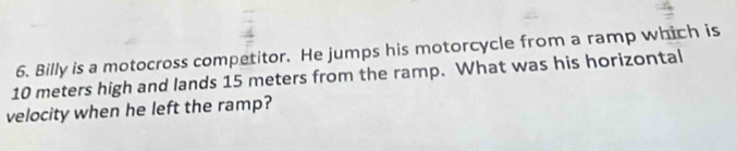 Billy is a motocross competitor. He jumps his motorcycle from a ramp which is
10 meters high and lands 15 meters from the ramp. What was his horizontal 
velocity when he left the ramp?