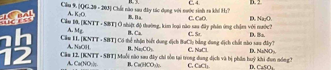 B. 3. C. 4. D. 2.
Câu 9. [QG.20-203] Chất nào sau đây tác dụng với nước sinh ra khí H_2
A. K_2O.
B. Ba. C. CaO. D. Na_2O. 
t Câu 10. [KNTT - SBT] Ở nhiệt độ thường, kim loại nào sau đây phản ứng chậm với nước?
A. Mg. B. Ca. C. Sr. D. Ba.
Câu 11. [KNTT - SBT] Có thể nhận biết dung dịch BaCl_2 bằng dung dịch chất nào sau đây?
A. NaOH. B. Na_2CO_3. C. NaCl D. NaNO_3. 
12 A. Ca(NO_3)_2. 
Câu 12. [KNTT - SBT] Muối nào sau đây chỉ tồn tại trong dung dịch và bị phân huỷ khi đun nóng?
B. Ca(HCO_3)_2. C. CaCl_2. D. CaSO_4.