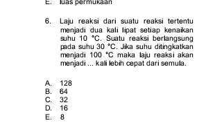 E. luas permukaan
6. Laju reaksi dari suatu reaksi tertentu
menjadi dua kali lipat setiap kenaikan
su h u 10°C. Suatu reaksi berlangsung
pada suhu 30°C , Jika suhu ditingkatkan
menjadi 100°C maka laiu reaksi akan
menjadi ... kali lebih cepat dari semula.
A. 128
B. 64
C. 32
D. 16
E. 8