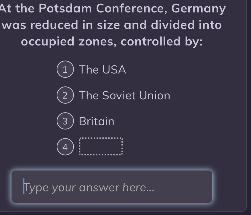 At the Potsdam Conference, Germany
was reduced in size and divided into
occupied zones, controlled by:
1 The USA
2) The Soviet Union
3Britain
4 :
:
.
|Type your answer here...