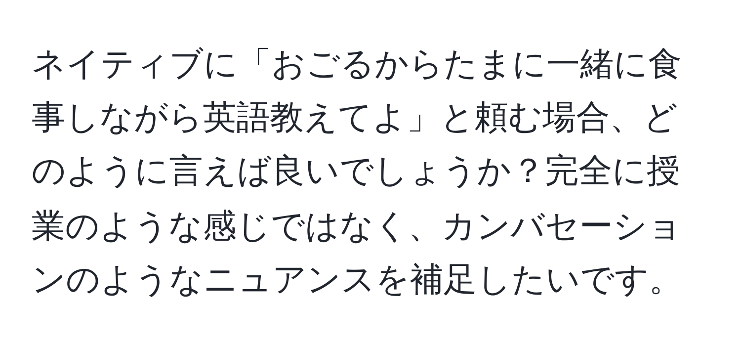 ネイティブに「おごるからたまに一緒に食事しながら英語教えてよ」と頼む場合、どのように言えば良いでしょうか？完全に授業のような感じではなく、カンバセーションのようなニュアンスを補足したいです。