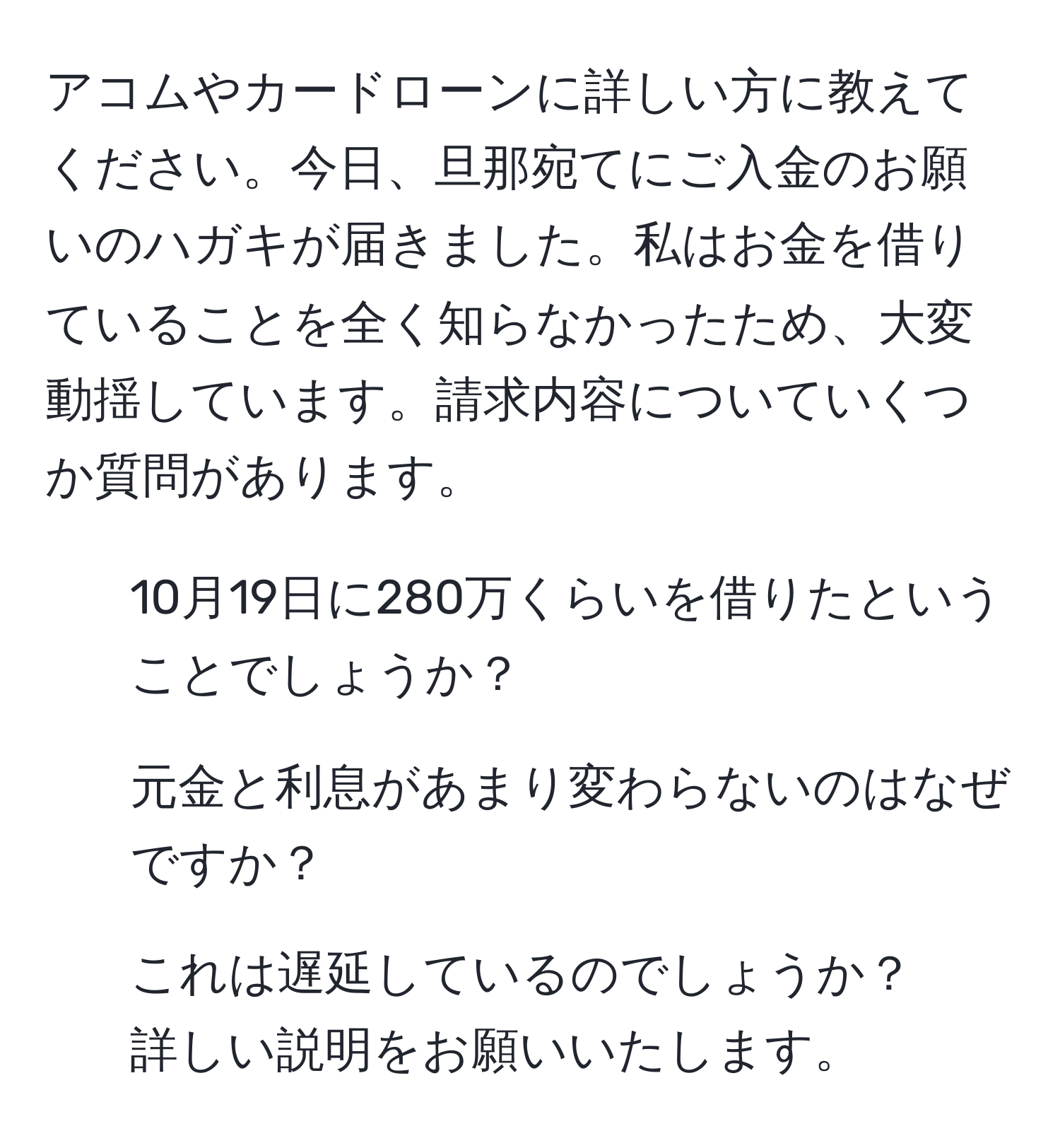 アコムやカードローンに詳しい方に教えてください。今日、旦那宛てにご入金のお願いのハガキが届きました。私はお金を借りていることを全く知らなかったため、大変動揺しています。請求内容についていくつか質問があります。  
1. 10月19日に280万くらいを借りたということでしょうか？  
2. 元金と利息があまり変わらないのはなぜですか？  
3. これは遅延しているのでしょうか？  
詳しい説明をお願いいたします。