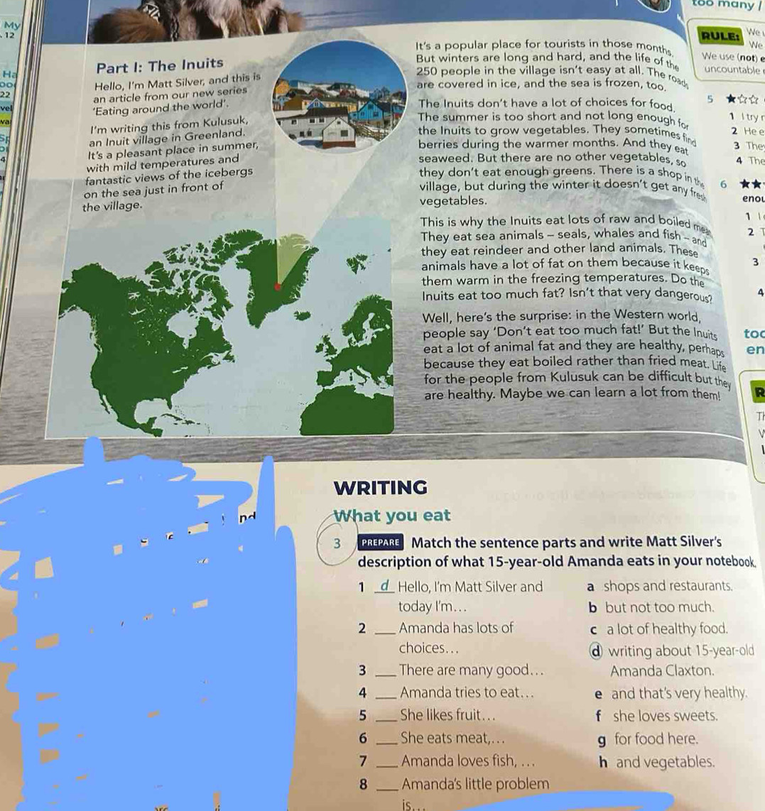 too many /
My
12 RULE: We 
It's a popular place for tourists in those month
Ne
Ha Part I: The Inuits
We use (not) 
But winters are long and hard, and the life of the uncountable
22 Hello, I'm Matt Silver, and this is
250 people in the village isn't easy at all. The roads
are covered in ice, and the sea is frozen, too.
an article from our new series
vel
‘Eating around the world’.
The Inuits don't have a lot of choices for food
v
The summer is too short and not long enough fo 2 He e
an Inuit village in Greenland. 5 ☆☆
51 I'm writing this from Kulusuk,
1 l try r
the Inuits to grow vegetables. They sometimes find
It's a pleasant place in summer,
berries during the warmer months. And they eat 3 The
a seaweed. But there are no other vegetables, so 4 The
with mild temperatures and
fantastic views of the icebergs
they don't eat enough greens. There is a shop in th 6
on the sea just in front of
village, but during the winter it doesn't get any fre
the village. vegetables. enou
1 
This is why the Inuits eat lots of raw and boiled me 2 1
They eat sea animals - seals, whales and fish ~ and
they eat reindeer and other land animals. These
animals have a lot of fat on them because it keeps 3
them warm in the freezing temperatures. Do the
Inuits eat too much fat? Isn't that very dangerous? 4
Well, here's the surprise: in the Western world.
people say ‘Don’t eat too much fat!’ But the Inuits too
eat a lot of animal fat and they are healthy, perhaps en
because they eat boiled rather than fried meat. Life
for the people from Kulusuk can be difficult but they
are healthy. Maybe we can learn a lot from them! R
Th
WRITING
nd What you eat
3 PREPARE Match the sentence parts and write Matt Silver's
description of what 15-year-old Amanda eats in your notebook.
1 _Hello, I'm Matt Silver and a shops and restaurants.
today I'm.. . b but not too much.
2 _Amanda has lots of c a lot of healthy food.
choices...  writing about 15-year-old
3 _There are many good.. . Amanda Claxton.
4 _Amanda tries to eat... e and that's very healthy.
5 _She likes fruit. . . f she loves sweets.
6 _She eats meat,.. . g for food here.
7 _Amanda loves fish, ... h and vegetables.
8 _Amanda's little problem
is .