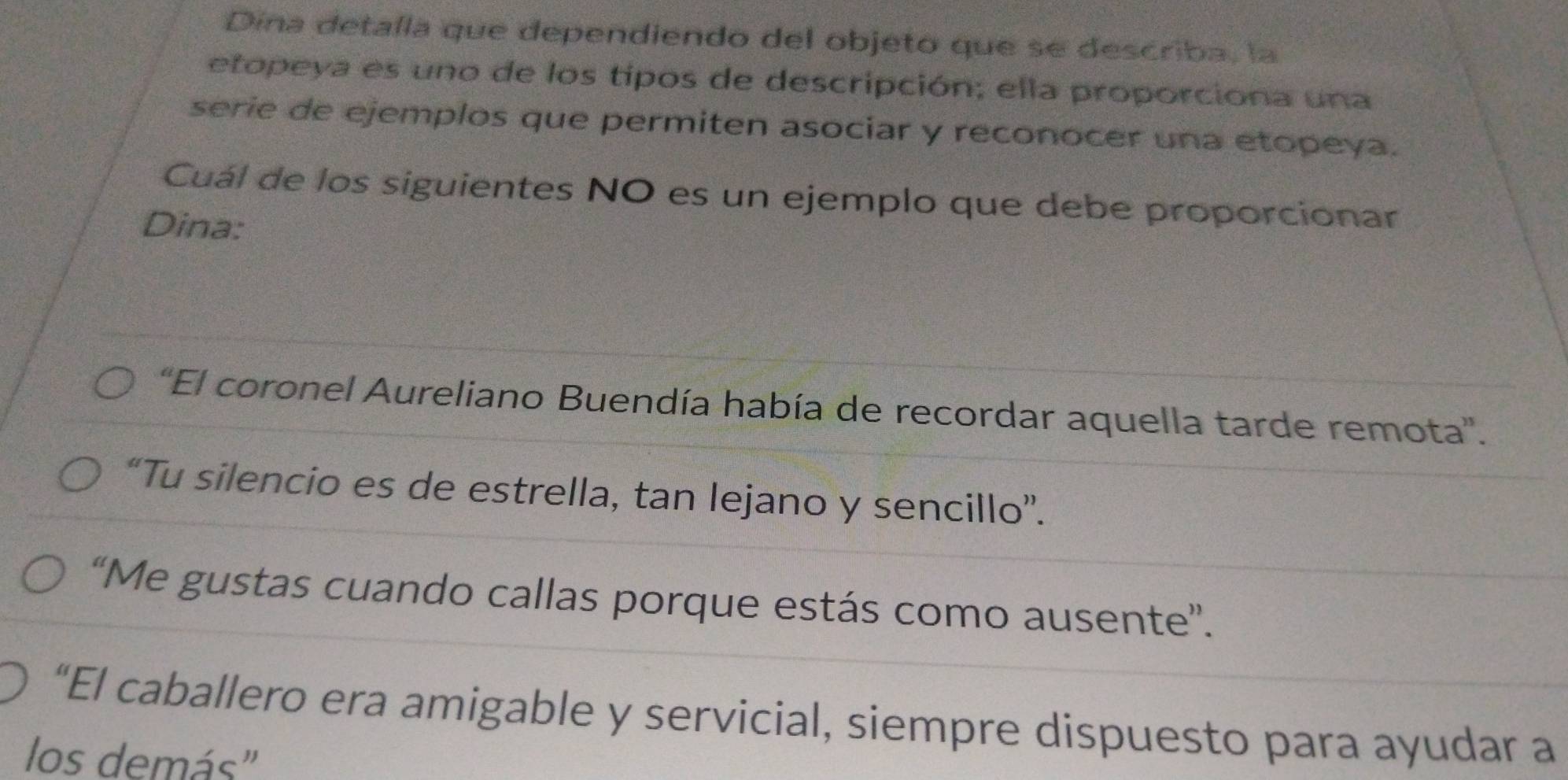 Dína detalla que dependiendo del objeto que se describa, la
etopeya es uno de los tipos de descripción; ella proporciona una
serie de ejemplos que permiten asociar y reconocer una etopeya.
Cuál de los siguientes NO es un ejemplo que debe proporcionar
Dina:
'El coronel Aureliano Buendía había de recordar aquella tarde remota'.
“Tu silencio es de estrella, tan lejano y sencillo”.
“Me gustas cuando callas porque estás como ausente”.
“El caballero era amigable y servicial, siempre dispuesto para ayudar a
los demás"