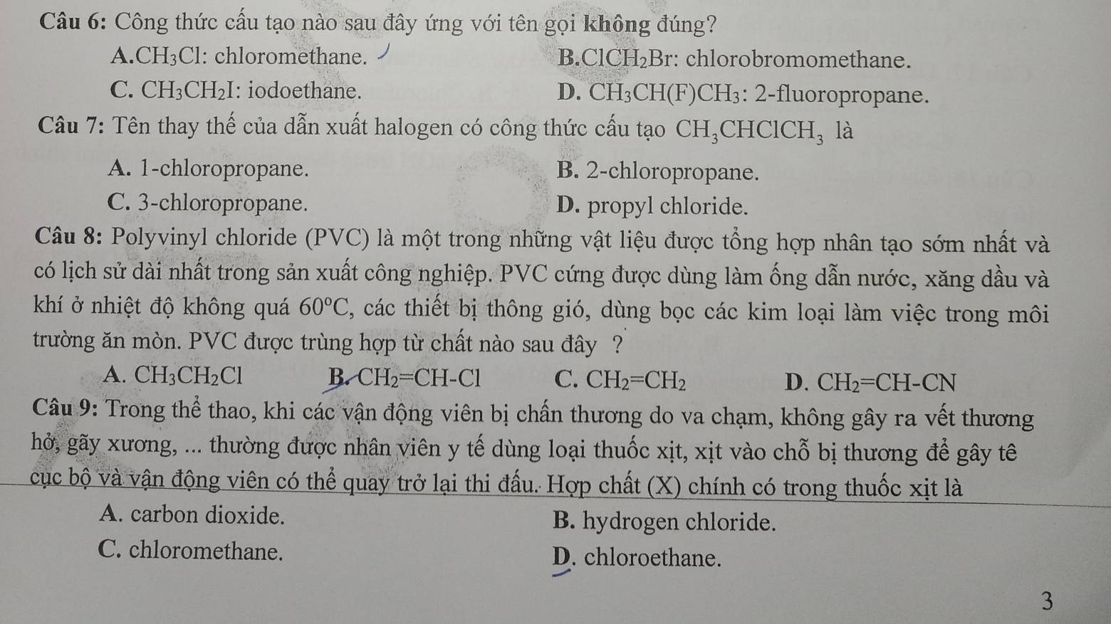 Công thức cấu tạo nào sau đây ứng với tên gọi không đúng?
A.CH₃Cl: chloromethane. B.ClCH₂Br: chlorobromomethane.
C. CH_3CH_2: I: iodoethane. D. CH_3CI H(F)CH₃: 2-fluoropropane.
Câu 7: Tên thay thế của dẫn xuất halogen có công thức cấu tạo CH_3 CHClCH_3 là
A. 1-chloropropane. B. 2-chloropropane.
C. 3-chloropropane. D. propyl chloride.
Câu 8: Polyvinyl chloride (PVC) là một trong những vật liệu được tổng hợp nhân tạo sớm nhất và
có lịch sử dài nhất trong sản xuất công nghiệp. PVC cứng được dùng làm ống dẫn nước, xăng dầu và
khí ở nhiệt độ không quá 60°C , các thiết bị thông gió, dùng bọc các kim loại làm việc trong môi
trường ăn mòn. PVC được trùng hợp từ chất nào sau đây ?
A. CH_3CH_2Cl B. CH_2=CH-Cl C. CH_2=CH_2 D. CH_2=CH-CN
Câu 9: Trong thể thao, khi các vận động viên bị chấn thương do va chạm, không gây ra vết thương
hở, gãy xương, ... thường được nhân viên y tế dùng loại thuốc xịt, xịt vào chỗ bị thương để gây tê
cục bộ và vận động viên có thể quay trở lại thi đấu. Hợp chất (X) chính có trong thuốc xịt là
A. carbon dioxide. B. hydrogen chloride.
C. chloromethane. D. chloroethane.
3