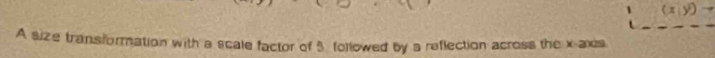 (x,y)
A size transformation with a scale factor of 5 followed by a reflection across the x axs