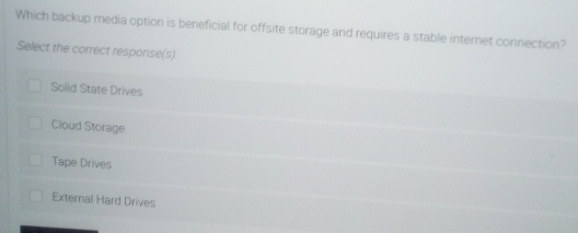 Which backup media option is beneficial for offsite storage and requires a stable internet connection?
Select the correct response(s)
Solid State Drives
Cloud Storage
Tape Drives
External Hard Drives