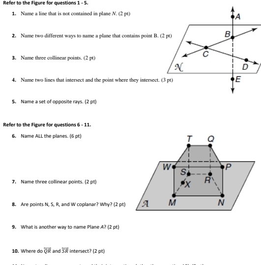 Refer to the Figure for questions 1 - 5.
1. Name a line that is not contained in plane N. (2 pt)
A
2. Name two different ways to name a plane that contains point B. (2 pt)
B
3. Name three collinear points. (2 pt)
C
D
4. Name two lines that intersect and the point where they intersect. (3 pt)
E
5. Name a set of opposite rays. (2 pt)
Refer to the Figure for questions 6 - 11.
6. Name ALL the planes. (6 pt)
7. Name three collinear points. (2 pt)
8. Are points N, S, R, and W coplanar? Why? (2 pt)
9. What is another way to name Plane A? (2 pt)
10. Where do overleftrightarrow QR and overleftrightarrow SR intersect? (2 pt)