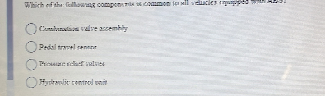 Which of the following components is common to all vehicles equipped wit ABS!
Combination valve assembly
Pedal travel sensor
Pressure relief valves
Hydraulic control unit