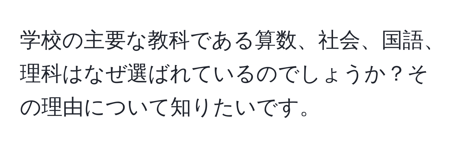 学校の主要な教科である算数、社会、国語、理科はなぜ選ばれているのでしょうか？その理由について知りたいです。