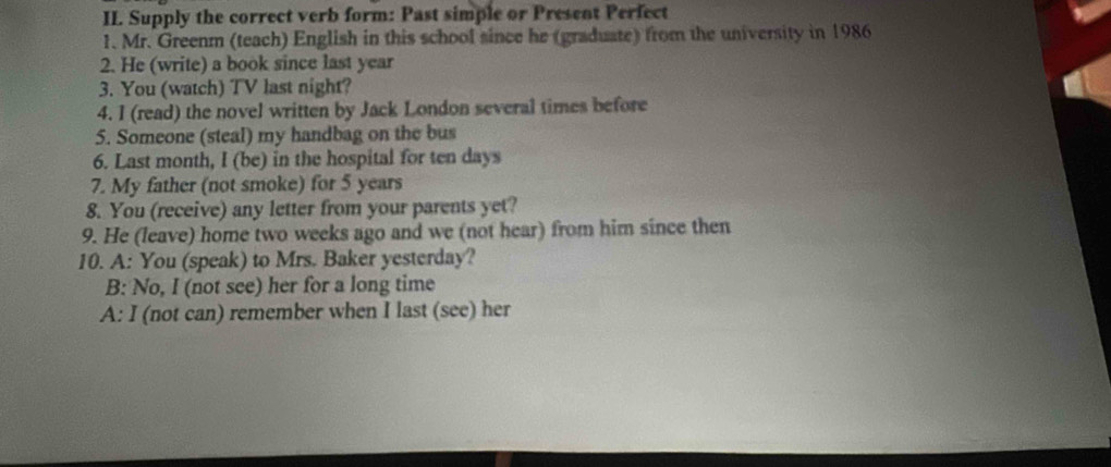 II Supply the correct verb form: Past simple or Present Perfect
1. Mr. Greenm (teach) English in this school since he (graduate) from the university in 1986
2. He (write) a book since last year
3. You (watch) TV last night?
4. I (read) the novel written by Jack London several times before
5. Someone (steal) my handbag on the bus
6. Last month, I (be) in the hospital for ten days
7. My father (not smoke) for 5 years
8. You (receive) any letter from your parents yet?
9. He (leave) home two weeks ago and we (not hear) from him since then
10. A: You (speak) to Mrs. Baker yesterday?
B: No, I (not see) her for a long time
A: I (not can) remember when I last (see) her