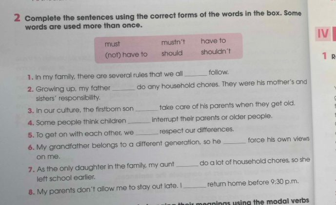 Complete the sentences using the correct forms of the words in the box. Some
words are used more than once.
IV
must mustn't have to
(not) have to should shouldn't
1 r
1 . In my family, there are several rules that we all _follow.
2. Growing up, my father _do any household chores. They were his mother's and
sisters' responsibility.
3. In our culture, the firstborn son _take care of his parents when they get old.
4. Some people think children _interrupt their parents or older people.
5. To get on with each other, we _respect our differences.
6. My grandfather belongs to a different generation, so he _force his own views
on me.
7. As the only daughter in the family, my aunt _do a lot of household chores, so she
left school earlier.
8. My parents don't allow me to stay out late. I _return home before 9:30 p.m.
hir meanings using the modal verbs .