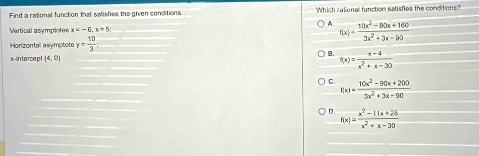 Find a rational function that satisfies the given conditions. Which rational function satisfies the conditions?
A. f(x)= (10x^2-80x+160)/3x^2+3x-90 
Vertical asymptotes x=-6, x=5;
Horizontal asymptote y= 10/3 
x-intercept (4,0)
B. f(x)= (x-4)/x^2+x-30 
C. f(x)= (10x^2-90x+200)/3x^2+3x-90 
D. f(x)= (x^2-11x+28)/x^2+x-30 