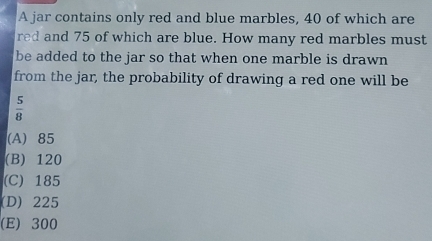 A jar contains only red and blue marbles, 40 of which are
red and 75 of which are blue. How many red marbles must
be added to the jar so that when one marble is drawn
from the jar, the probability of drawing a red one will be
 5/8 
(A) 85
(B) 120
(C) 185
(D) 225
(E) 300