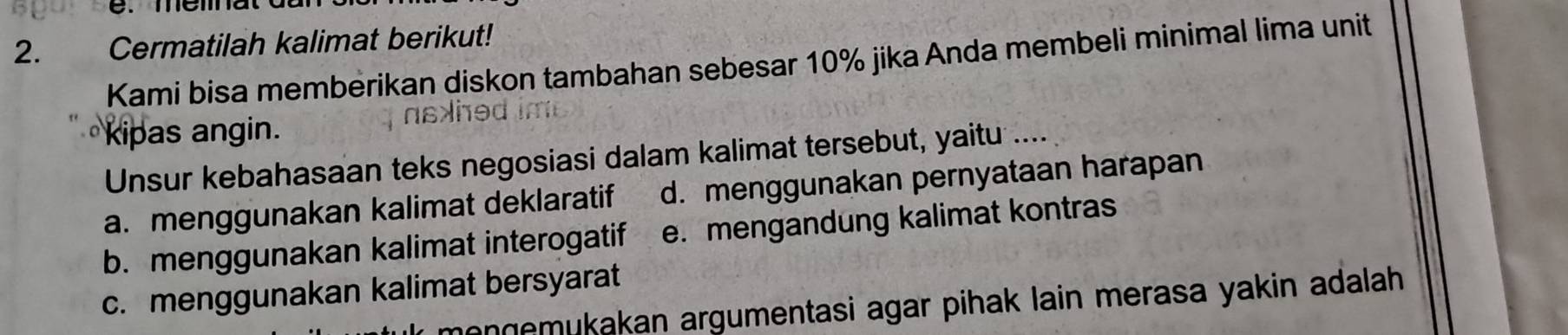 Cermatilah kalimat berikut!
Kami bisa memberikan diskon tambahan sebesar 10% jika Anda membeli minimal lima unit
kipas angin.
Unsur kebahasaan teks negosiasi dalam kalimat tersebut, yaitu ....
a. menggunakan kalimat deklaratif d. menggunakan pernyataan harapan
b. menggunakan kalimat interogatif e. mengandung kalimat kontras
c. menggunakan kalimat bersyarat
menɡemukakan argumentasi agar pihak lain merasa yakin adalah