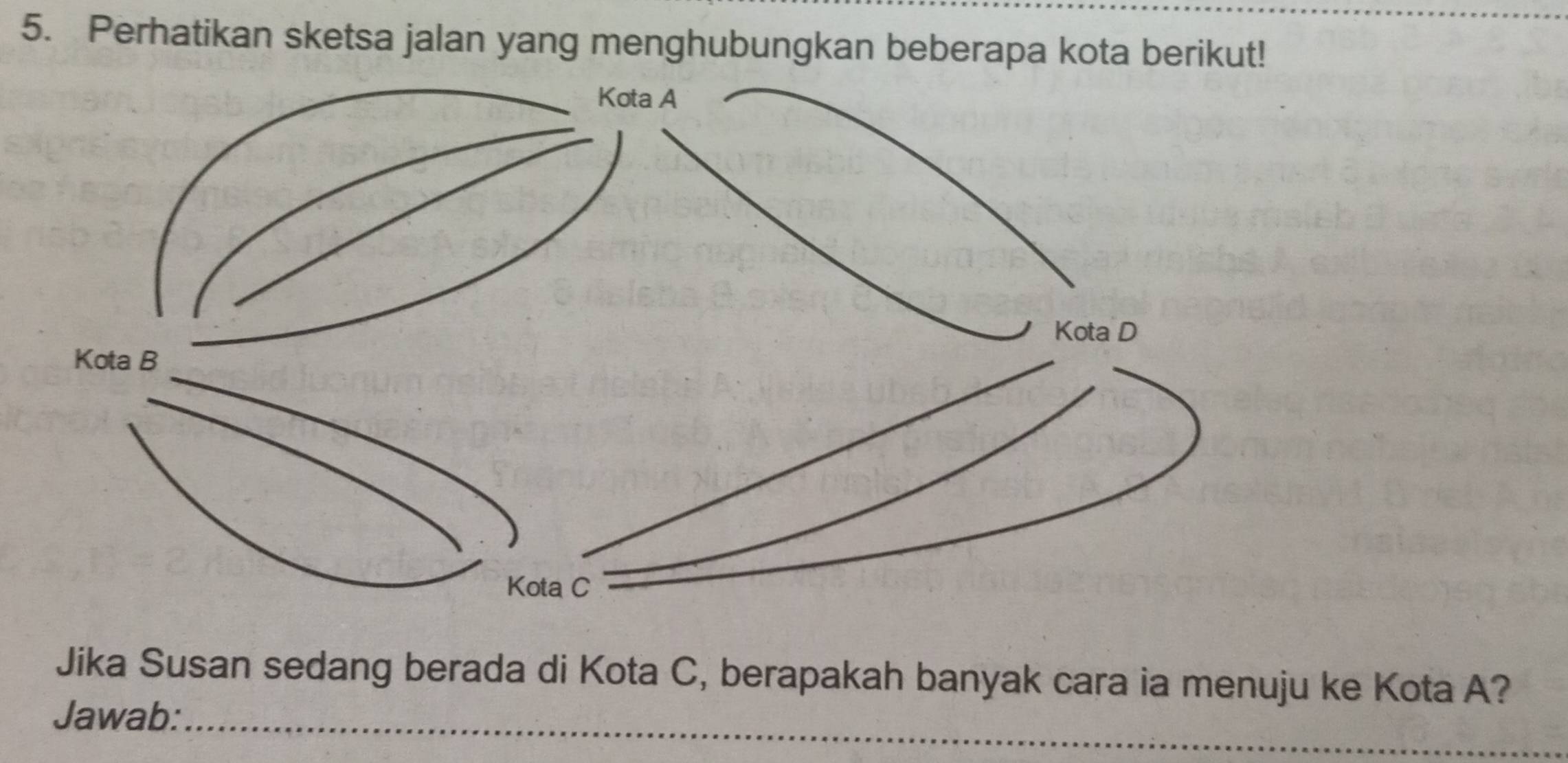 Perhatikan sketsa jalan yang menghubungkan beberapa kota berikut! 
Jika Susan sedang berada di Kota C, berapakah banyak cara ia menuju ke Kota A? 
Jawab:_ 
_