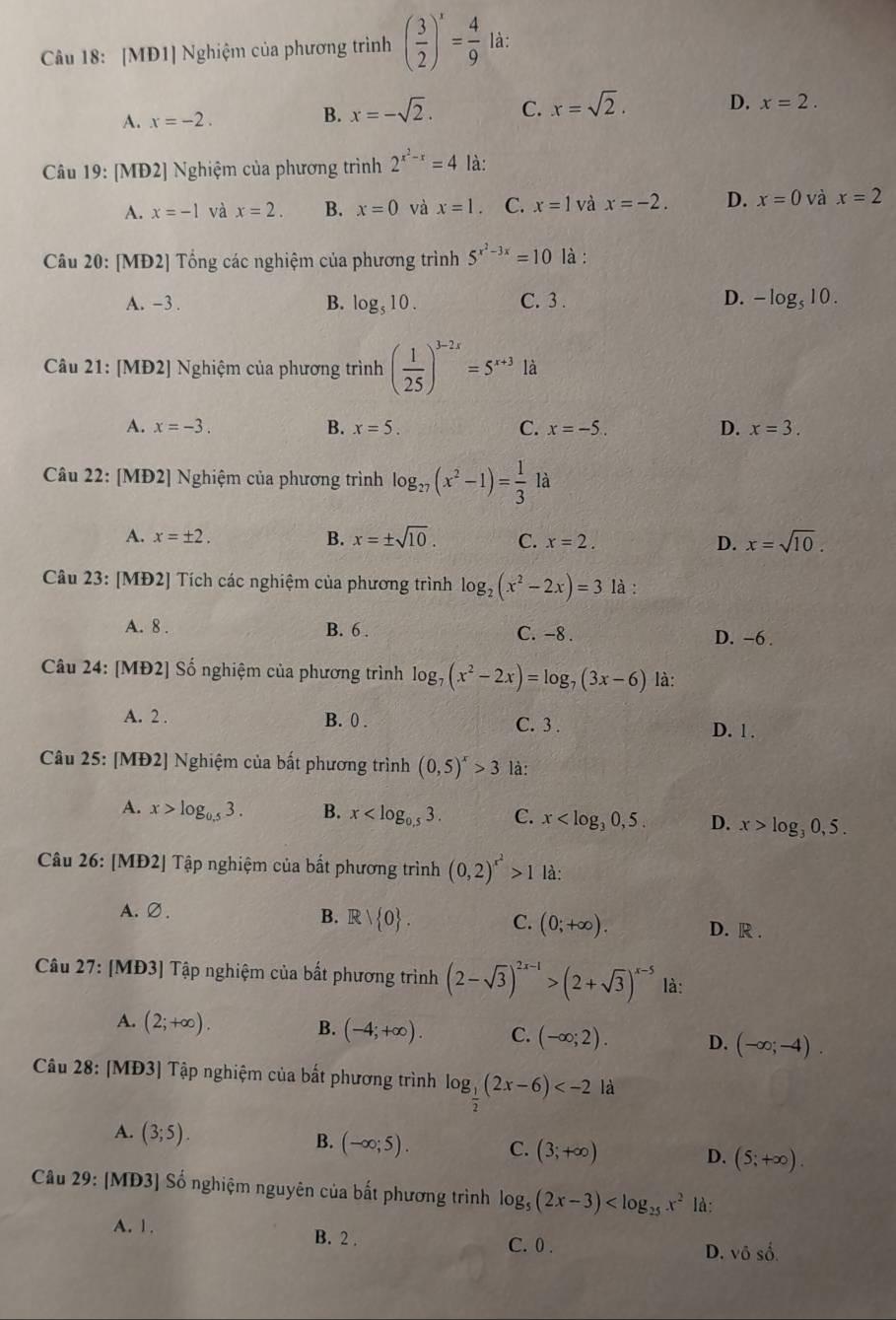 [MĐ1] Nghiệm của phương trình ( 3/2 )^x= 4/9  là:
A. x=-2.
B. x=-sqrt(2). C. x=sqrt(2). D. x=2.
Câu 19:[ MD2] Nghiệm của phương trình 2^(x^2)-x=4 là:
A. x=-1 và x=2. B. x=0 và x=1. C. x=1 và x=-2. D. x=0 và x=2
Câu 20: [MĐ2] Tổng các nghiệm của phương trình 5^(x^2)-3x=10 là :
A. -3 . B. log _510. C. 3 . D. -log _510.
Câu 21: [MĐ2] Nghiệm của phương trình ( 1/25 )^3-2x=5^(x+3) là
A. x=-3. B. x=5. C. x=-5.. D. x=3.
Câu 22: [MĐ2] Nghiệm của phương trình log _27(x^2-1)= 1/3  là
A. x=± 2. B. x=± sqrt(10). C. x=2. D. x=sqrt(10).
Câu 23: [MĐ2] Tích các nghiệm của phương trình log _2(x^2-2x)=3 là :
A. 8 . B. 6 . C. -8 . D. -6 .
Câu 24: [MĐ2] Số nghiệm của phương trình log _7(x^2-2x)=log _7(3x-6) là:
A. 2 . B. 0 . C. 3 .
D. 1 .
Câu 25: [MĐ2] Nghiệm của bất phương trình (0,5)^x>3 là:
A. x>log _0.53. B. x C. x D. x>log _30,5.
Câu 26: [MĐ2] Tập nghiệm của bất phương trình (0,2)^x^2>1 là:
A. ∅.
B. Rvee  0 . C. (0;+∈fty ). D. R .
Câu 27: [MĐ3] Tập nghiệm của bất phương trình (2-sqrt(3))^2x-1>(2+sqrt(3))^x-5 là:
A. (2;+∈fty ). B. (-4;+∈fty ). C. (-∈fty ;2). D. (-∈fty ;-4).
Câu 28: [MĐ3] Tập nghiệm của bất phương trình log _ 1/2 (2x-6) là
A. (3;5).
B. (-∈fty ;5). C. (3;+∈fty ) (5;+∈fty ).
D.
Câu 29: [MĐ3] Số nghiệm nguyên của bất phương trình log _5(2x-3) là:
A. 1. B. 2 .
C. 0 .
D. vhat oshat o.