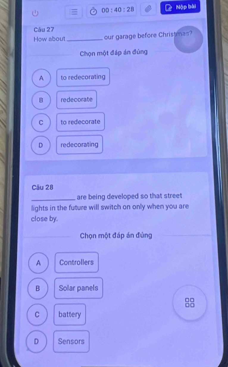 00:40:28 Nộp bài
Câu 27
How about_ our garage before Christmas?
_
Chọn một đáp án đúng
A to redecorating
B redecorate
C to redecorate
D redecorating
Câu 28
_are being developed so that street
lights in the future will switch on only when you are
close by.
Chọn một đáp án đúng
A Controllers
B Solar panels
-
C battery
D Sensors